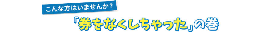 こんな方はいませんか？「券をなくしちゃった」の巻